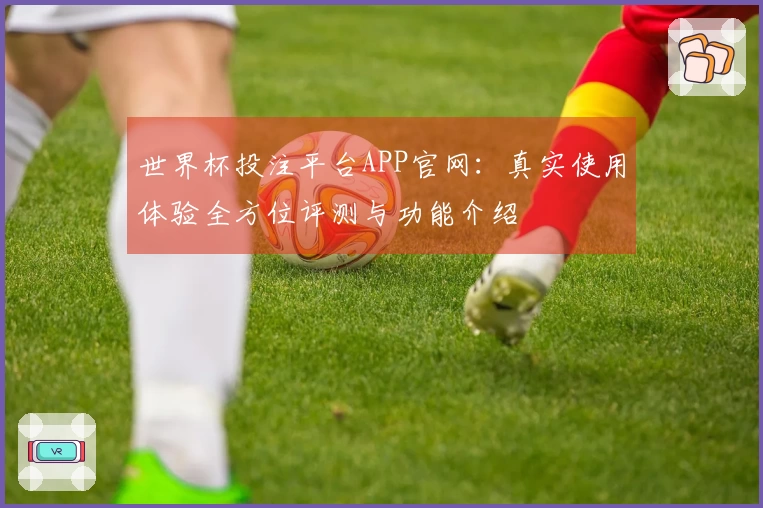 世界杯投注平台APP官网：真实使用体验全方位评测与功能介绍
