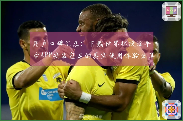 用户口碑汇总：下载世界杯投注平台APP安装包后的真实使用体验分享
