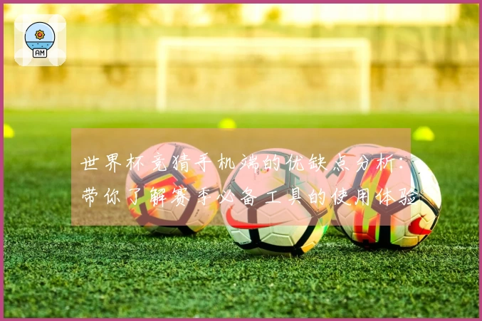 世界杯竞猜手机端的优缺点分析：带你了解赛季必备工具的使用体验与功能提升